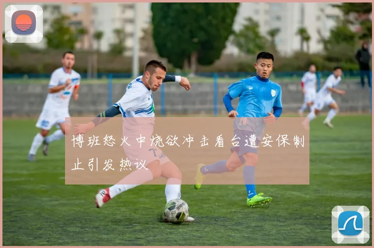 博班怒火中烧欲冲击看台遭安保制止引发热议