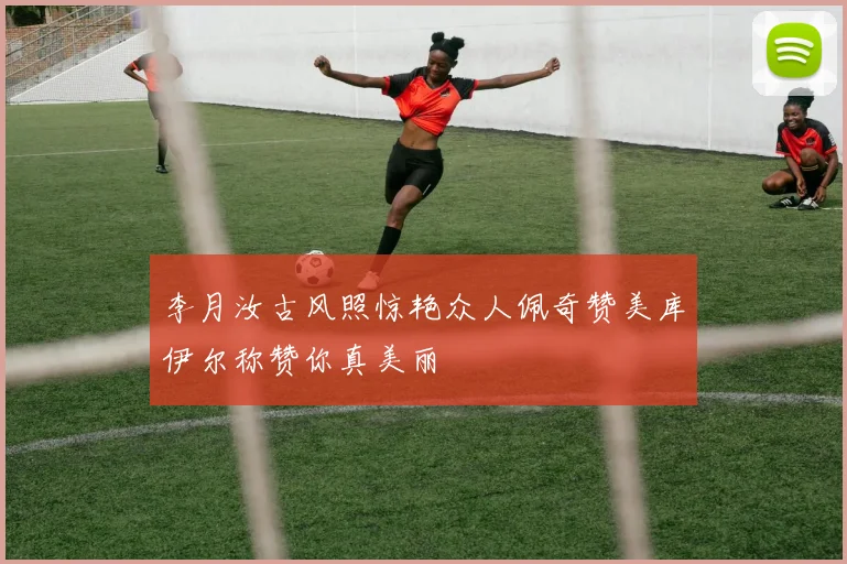 李月汝古风照惊艳众人佩奇赞美库伊尔称赞你真美丽