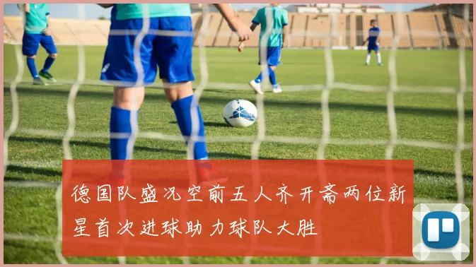 德国队盛况空前五人齐开斋两位新星首次进球助力球队大胜