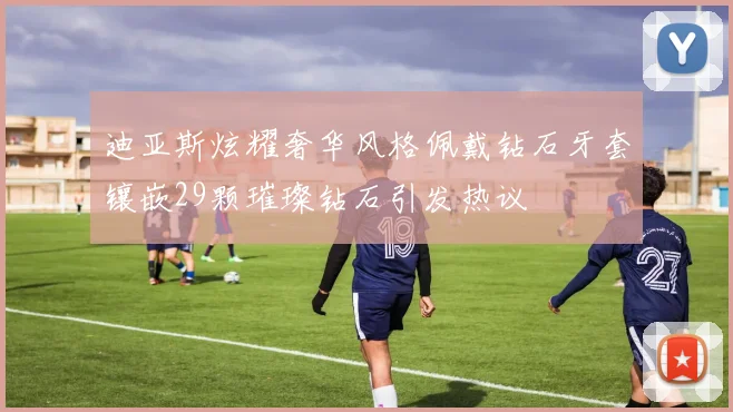 迪亚斯炫耀奢华风格佩戴钻石牙套镶嵌29颗璀璨钻石引发热议
