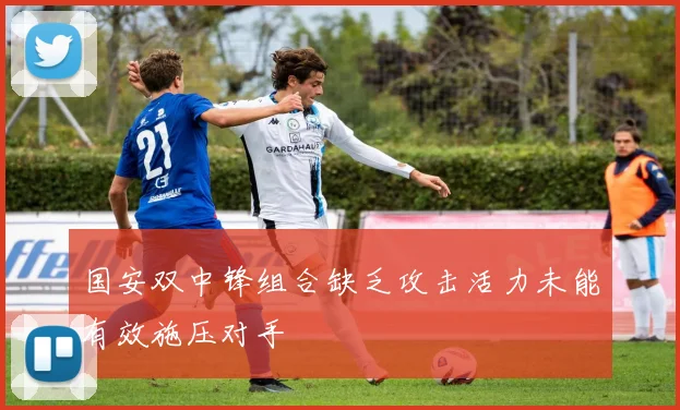 国安双中锋组合缺乏攻击活力未能有效施压对手