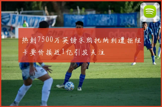 热刺7500万英镑求购托纳利遭拒纽卡要价接近1亿引发关注