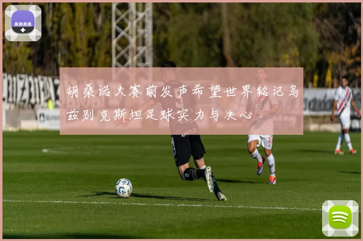 胡桑诺夫赛前发声希望世界铭记乌兹别克斯坦足球实力与决心