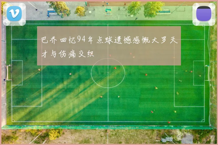 巴乔回忆94年点球遗憾感慨大罗天才与伤痛交织
