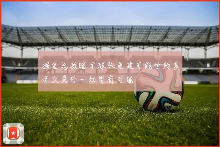 掘金总裁暗示球队重建可能性约基奇交易外一切皆有可能
