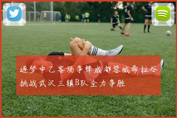 逐梦中乙客场争锋成都蓉城希拉谷挑战武汉三镇B队全力争胜