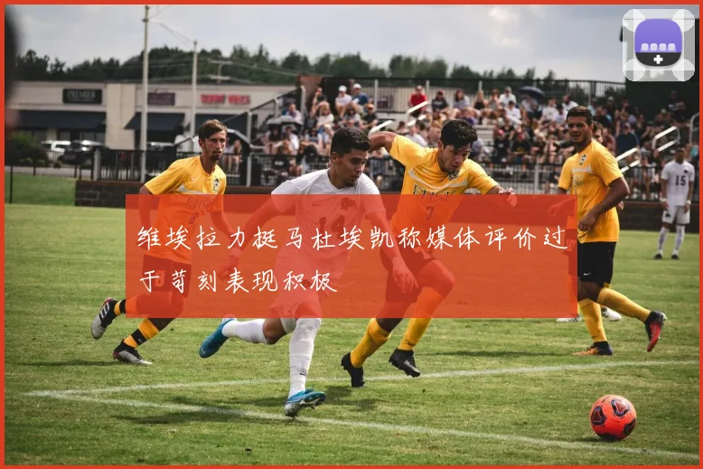 维埃拉力挺马杜埃凯称媒体评价过于苛刻表现积极