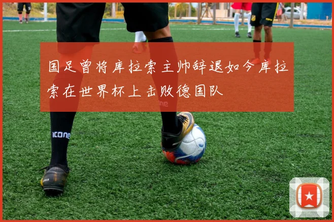 国足曾将库拉索主帅辞退如今库拉索在世界杯上击败德国队