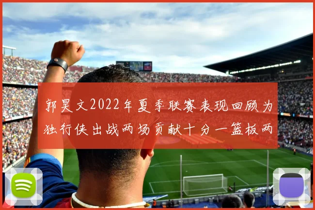 郭昊文2022年夏季联赛表现回顾为独行侠出战两场贡献十分一篮板两助攻