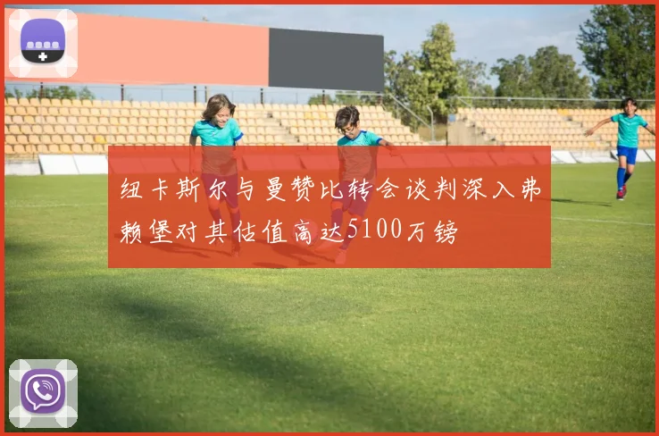纽卡斯尔与曼赞比转会谈判深入弗赖堡对其估值高达5100万镑