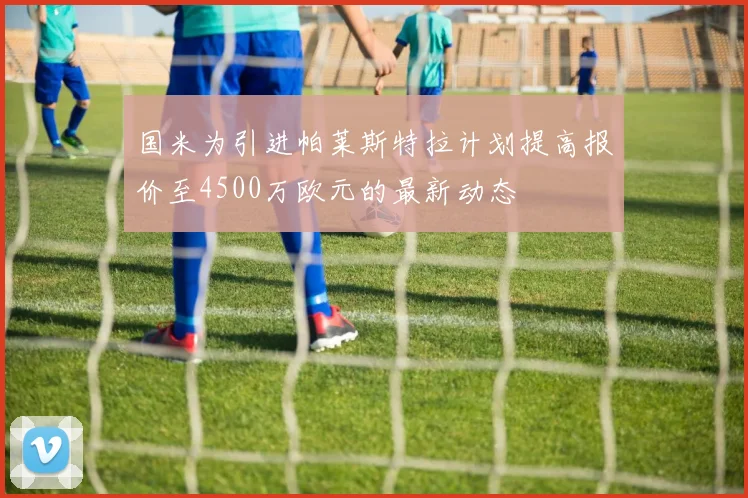 国米为引进帕莱斯特拉计划提高报价至4500万欧元的最新动态