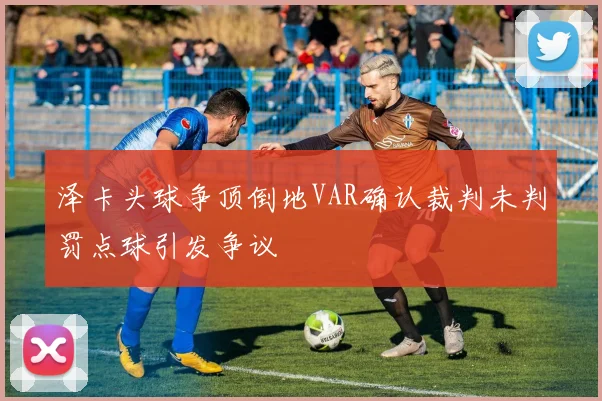 泽卡头球争顶倒地VAR确认裁判未判罚点球引发争议