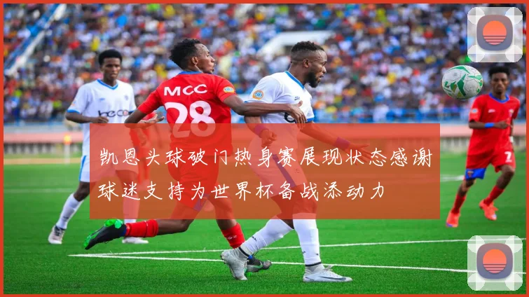 凯恩头球破门热身赛展现状态感谢球迷支持为世界杯备战添动力