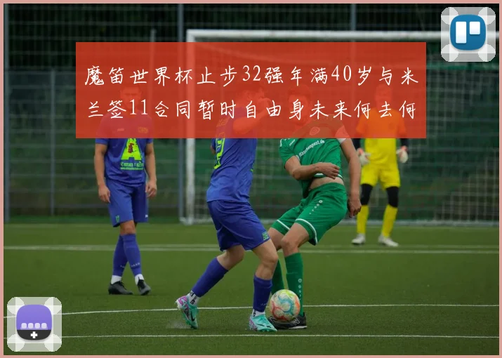 魔笛世界杯止步32强年满40岁与米兰签11合同暂时自由身未来何去何从