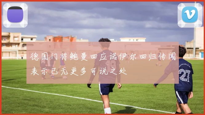 德国门将鲍曼回应诺伊尔回归传闻表示已无更多可说之处