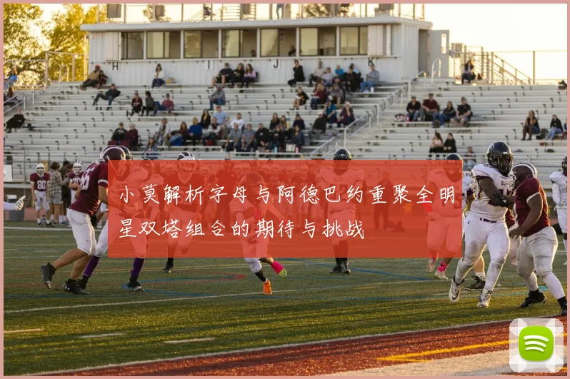 小莫解析字母与阿德巴约重聚全明星双塔组合的期待与挑战