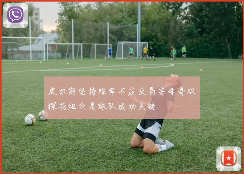 皮尔斯坚持绿军不应交易字母哥双探花组合是球队成功关键