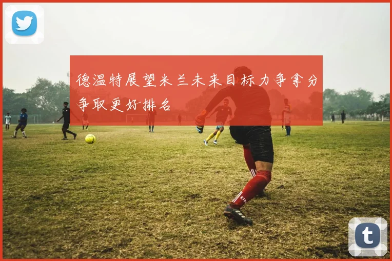 德温特展望米兰未来目标力争拿分争取更好排名