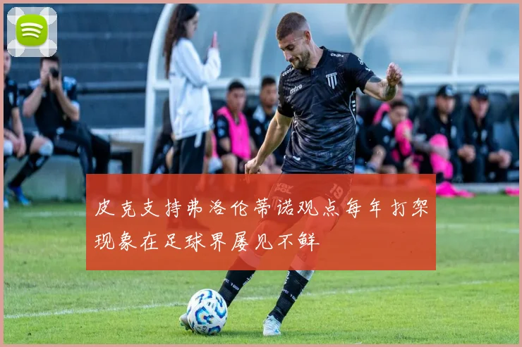 皮克支持弗洛伦蒂诺观点每年打架现象在足球界屡见不鲜