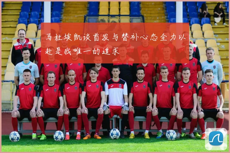 马杜埃凯谈首发与替补心态全力以赴是我唯一的追求