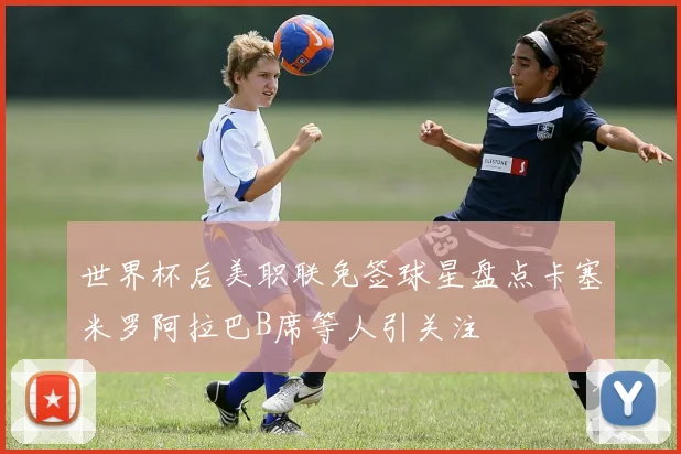 世界杯后美职联免签球星盘点卡塞米罗阿拉巴B席等人引关注