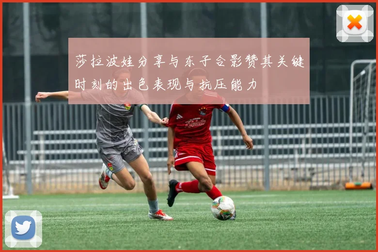 莎拉波娃分享与东子合影赞其关键时刻的出色表现与抗压能力
