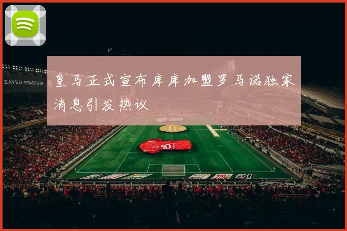 皇马正式宣布库库加盟罗马诺独家消息引发热议