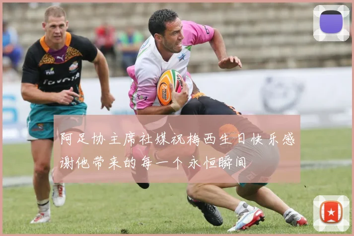 阿足协主席社媒祝梅西生日快乐感谢他带来的每一个永恒瞬间
