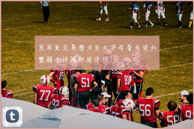 莫布里交易潜力巨大字母哥或将加盟骑士传闻即将浮现