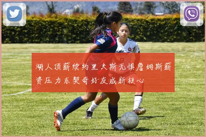 湖人顶薪续约里夫斯无惧詹姆斯薪资压力东契奇好友成新核心