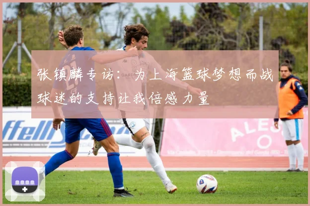 张镇麟专访：为上海篮球梦想而战球迷的支持让我倍感力量