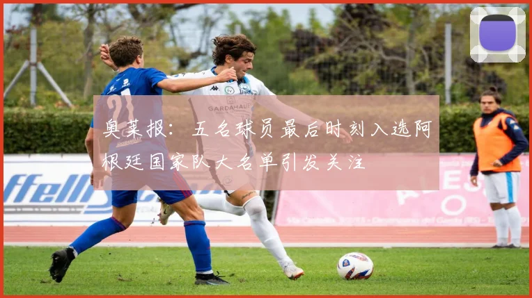 奥莱报：五名球员最后时刻入选阿根廷国家队大名单引发关注
