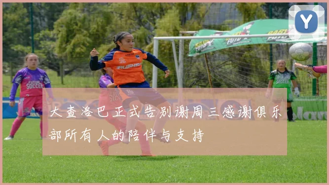 大查洛巴正式告别谢周三感谢俱乐部所有人的陪伴与支持